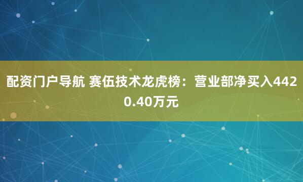 配资门户导航 赛伍技术龙虎榜：营业部净买入4420.40万元