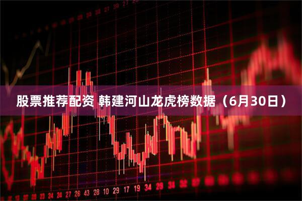 股票推荐配资 韩建河山龙虎榜数据（6月30日）