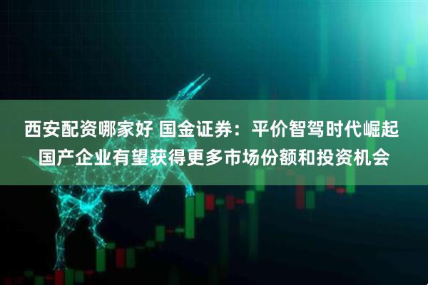 西安配资哪家好 国金证券：平价智驾时代崛起 国产企业有望获得更多市场份额和投资机会