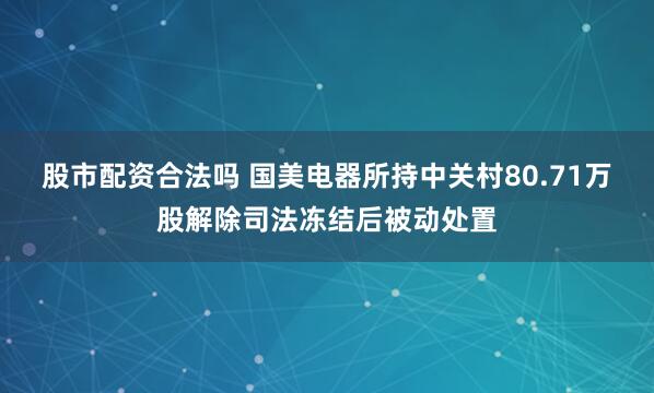 股市配资合法吗 国美电器所持中关村80.71万股解除司法冻结后被动处置
