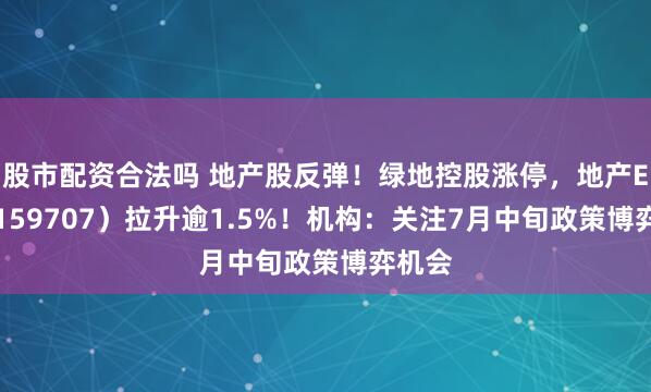 股市配资合法吗 地产股反弹！绿地控股涨停，地产ETF（159707）拉升逾1.5%！机构：关注7月中旬政策博弈机会