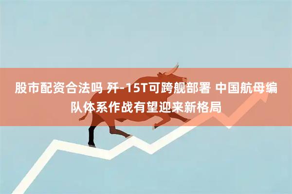 股市配资合法吗 歼-15T可跨舰部署 中国航母编队体系作战有望迎来新格局
