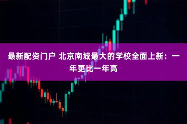 最新配资门户 北京南城最大的学校全面上新：一年更比一年高