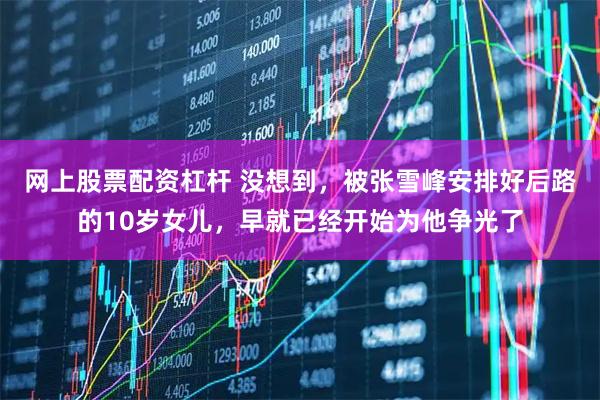 网上股票配资杠杆 没想到，被张雪峰安排好后路的10岁女儿，早就已经开始为他争光了