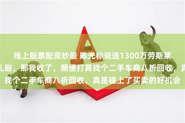 线上股票配资炒股 陈光标说送1300万劳斯莱斯给你，张雪立马回应儿豁，那我收了，顺便打算找个二手车商八折回收，真是碰上了买卖的好机会