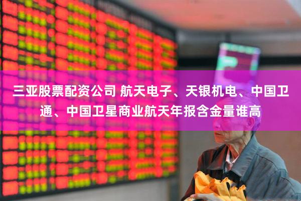 三亚股票配资公司 航天电子、天银机电、中国卫通、中国卫星商业航天年报含金量谁高