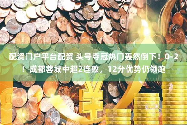 配资门户平台配资 头号夺冠热门轰然倒下!0-2!成都蓉城中超2连败,12分优势仍领跑