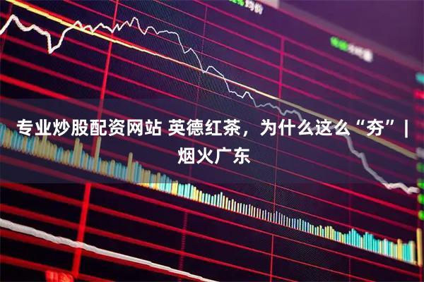 专业炒股配资网站 英德红茶，为什么这么“夯” | 烟火广东