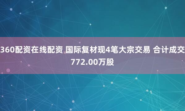 360配资在线配资 国际复材现4笔大宗交易 合计成交772.00万股