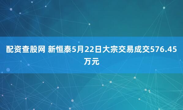 配资查股网 新恒泰5月22日大宗交易成交576.45万元