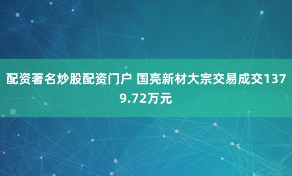 配资著名炒股配资门户 国亮新材大宗交易成交1379.72万元
