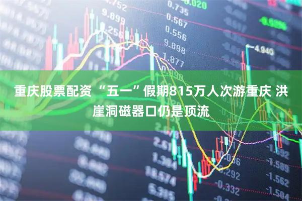 重庆股票配资 “五一”假期815万人次游重庆 洪崖洞磁器口仍是顶流