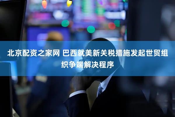 北京配资之家网 巴西就美新关税措施发起世贸组织争端解决程序